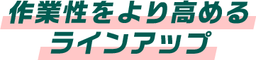 作業性をより高めるラインアップ