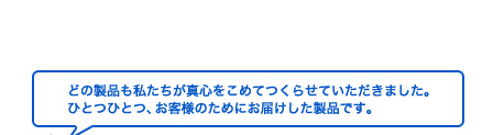 どの製品も私たちが真心をこめて作らせていただきました。ひとつひとつ、お客様のためにお届けした製品です。