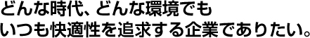 どんな時代、どんな環境でもいつも快適性を追求する企業でありたい。