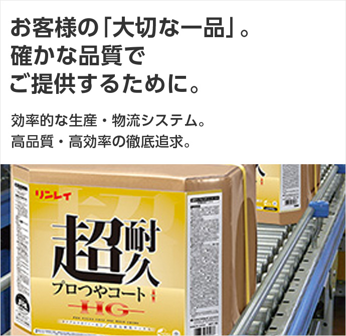 お客様の「大切な一品」。確かな品質でご提供するために。効率的な生産／物流システム。高品質・高効率の徹底追及。