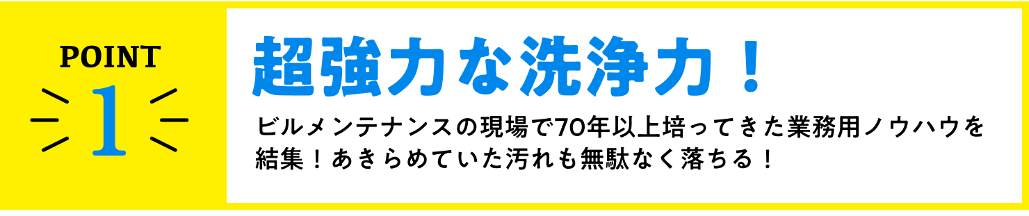 point1、超強力な洗浄力！ビルメンテナンスの現場で70年間培ってきた業務用ノウハウを結集！あきらめていた汚れも無駄なく落ちる！