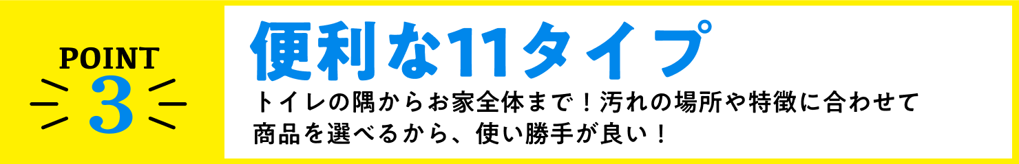 point3、便利な10タイプ！トイレの隅からお家全体まで！汚れの場所や特徴に合わせて商品を選べるから、使い勝手が良い！