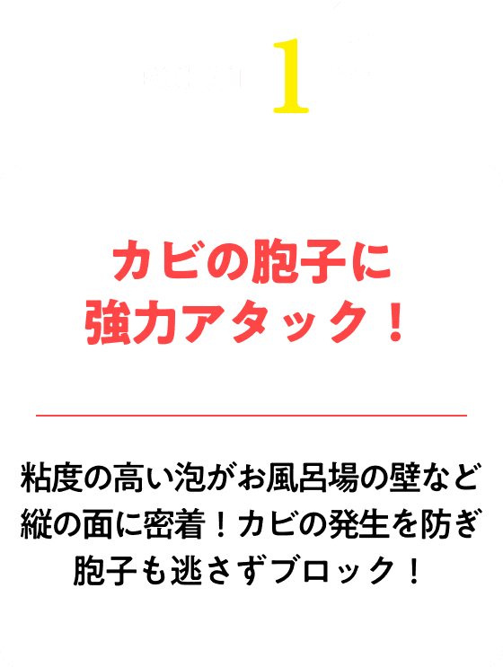 カビの胞子に強力アタック！粘度の高い泡がお風呂場の壁など縦の面に密着！カビの発生を防ぎ胞子も逃さずブロック！