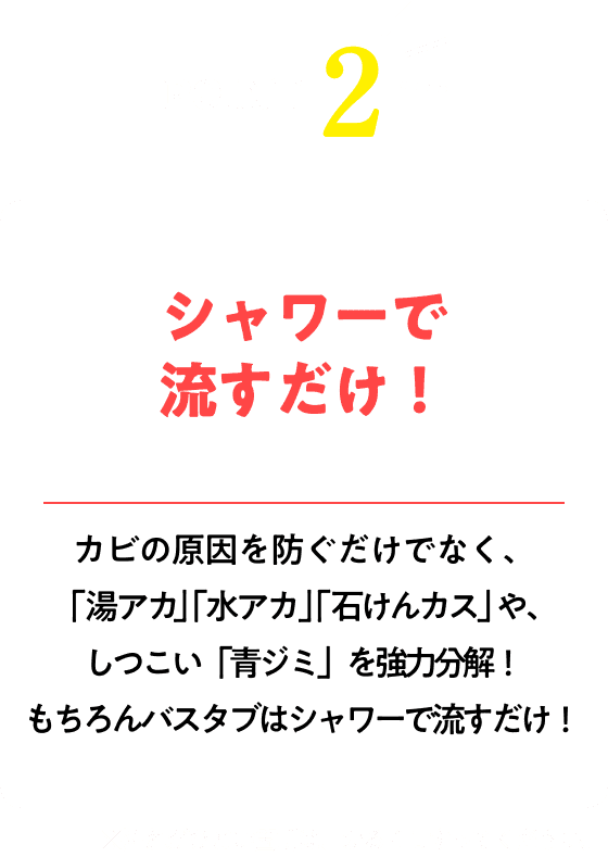 シャワーで流すだけ！※汚れがひどい箇所は、かるくこすってください。カビの原因を防ぐだけでなく、「湯アカ」「水アカ」「石けんカス」や、 しつこい「青ジミ」を強力分解！もちろんバスタブはシャワーで流すだけ！