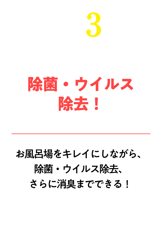 除菌・ウイルス除去！※すべての菌・ウイルスを除去するわけではありませんお風呂場をキレイにしながら、除菌・ウイルス除去、さらに消臭までできる!