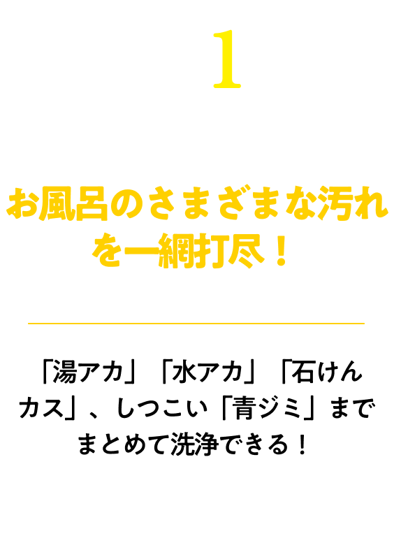 お風呂のさまざまな汚れを一網打尽！「湯アカ」「水アカ」「石けんカス」、しつこい「青ジミ」までまとめて洗浄できる！