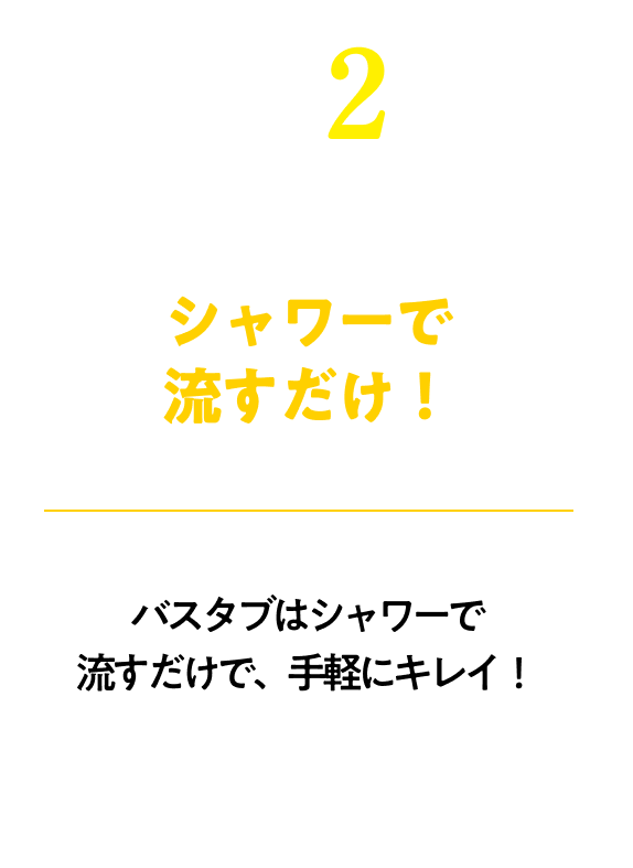 シャワーで流すだけ！※汚れがひどい箇所は、かるくこすってください。！バスタブはシャワーで流すだけで、手軽にキレイ！