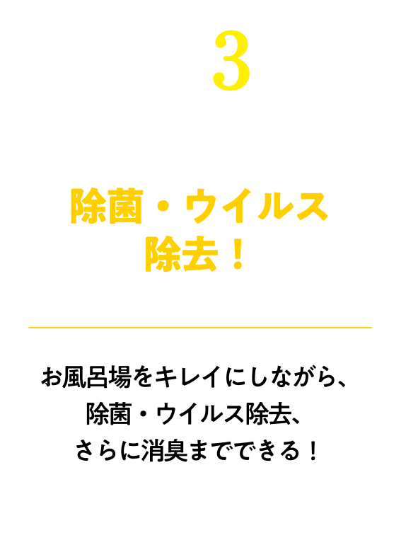 除菌・ウイルス除去！※すべての菌・ウイルスを除去するわけではありませんお風呂場をキレイにしながら、除菌・ウイルス除去、さらに消臭までできる！