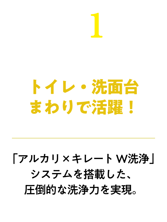 トイレ・洗面台まわりで活躍！「アルカリ×キレート W洗浄」システムを搭載した、圧倒的な洗浄力を実現。