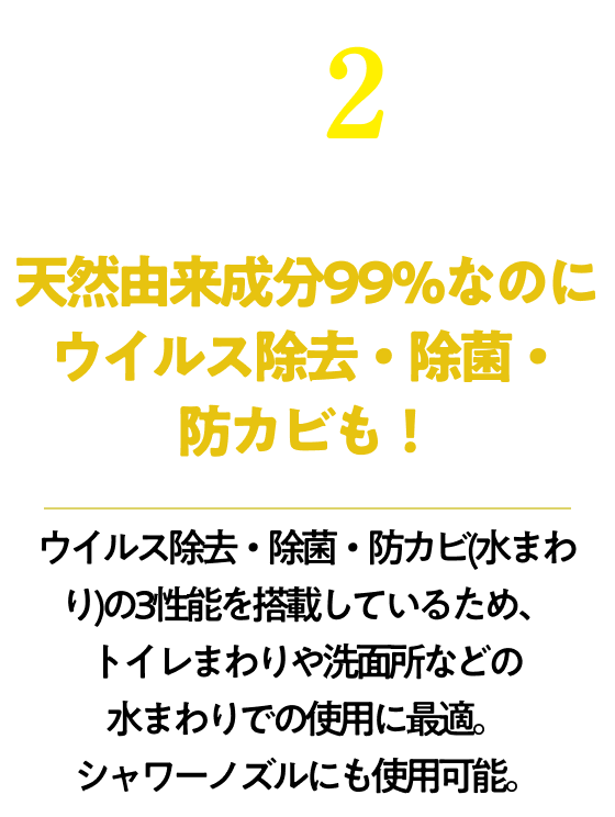 天然由来成分99％なのにウイルス除去・除菌・防カビも！ウイルス除去・除菌・防カビ(水まわり)の3性能を搭載しているため、トイレまわりや洗面所などの水まわりでの使用に最適。シャワーノズルにも使用可能。