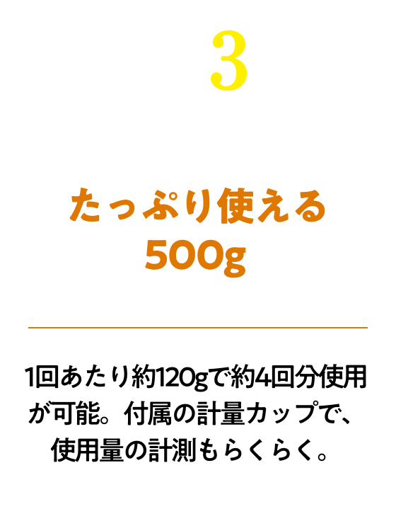 たっぷり使える500g!1回あたり約120gで約4回分使用が可能。付属の計量カップで、使用量の計測もらくらく。