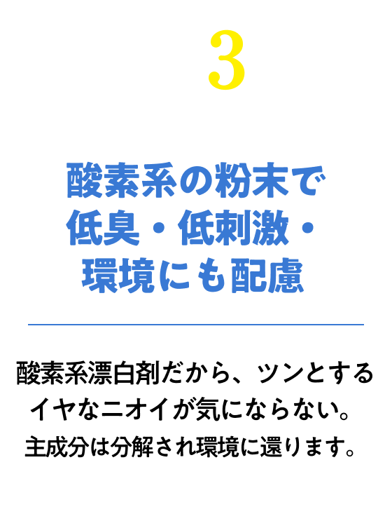 酸素系の粉末で低臭・低刺激・環境にも配慮！酸素系漂白剤だから、ツンとするイヤなニオイが気にならない。主成分は分解され環境に還ります。