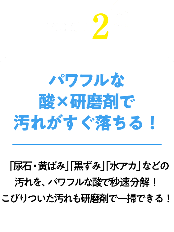 パワフルな酸x研磨剤で汚れがすぐ落ちる！「尿石・黄ばみ」「水アカ」「黒ずみ」などの汚れを、強力な酸で秒速分解！こびりついた汚れも研磨剤で一掃できる！