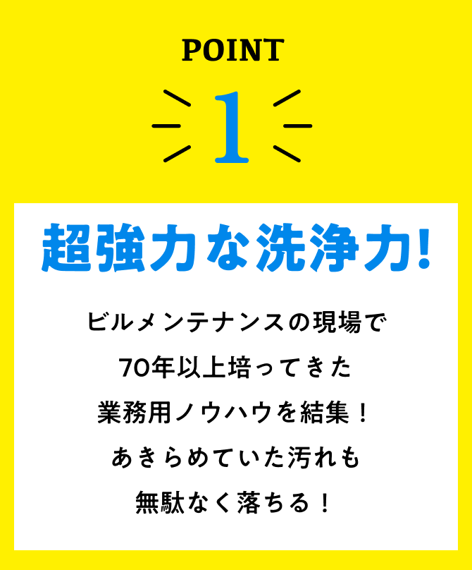 point1、超強力な洗浄力!ビルメンテナンスの現場で70年間培ってきた業務用ノウハウを結集！あきらめていた汚れも無駄なく落ちる！