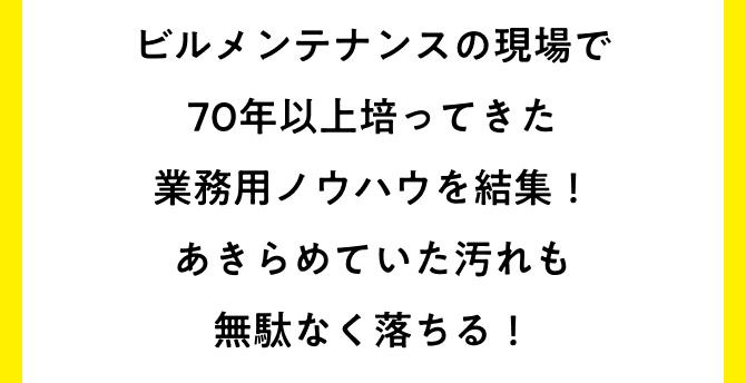 ビルメンテナンスの現場で70年間培ってきた業務用ノウハウを結集！あきらめていた汚れも無駄なく落ちる！