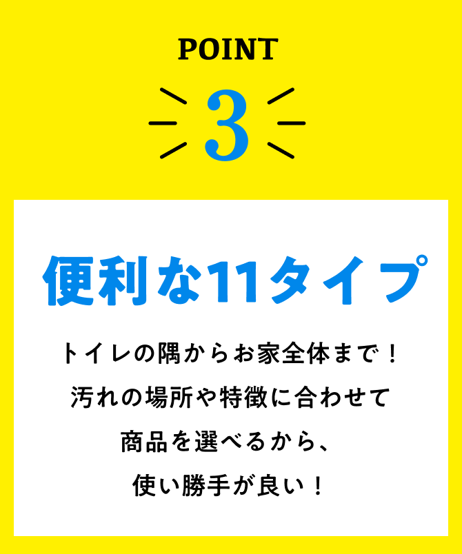 point3、便利な10タイプ。トイレの隅からお家全体まで！汚れの場所や特徴に合わせて商品を選べるから、使い勝手が良い！