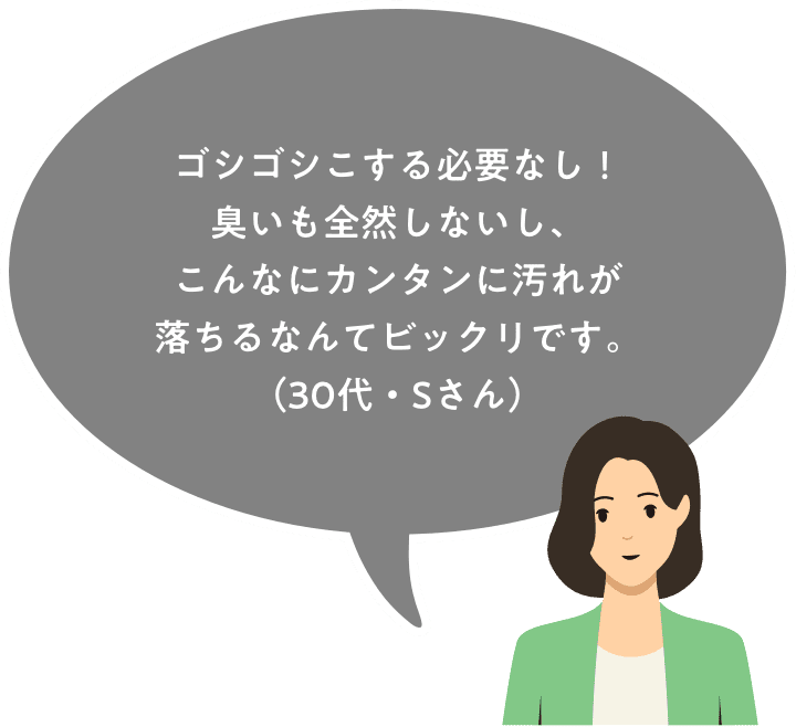 ゴシゴシこする必要なし！臭いも全然しないし、こんなにカンタンに汚れが落ちるなんてビックリです。（サキさん）