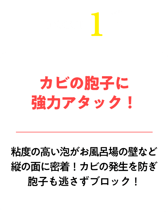 カビの胞子に強力アタック！粘度の高い泡がお風呂場の壁など縦の面に密着！カビの発生を防ぎ胞子も逃さずブロック！