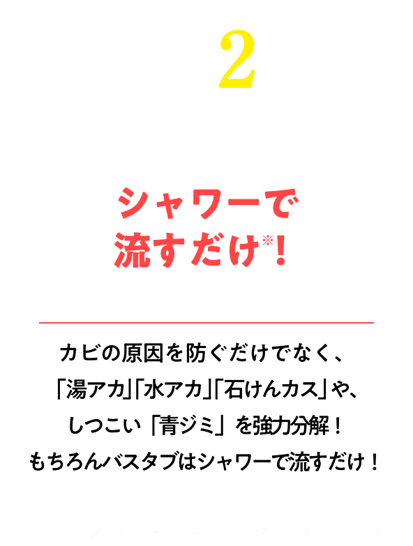 シャワーで流すだけ！※汚れがひどい箇所は、かるくこすってください。カビの原因を防ぐだけでなく、「湯アカ」「水アカ」「石けんカス」や、 しつこい「青ジミ」を強力分解！もちろんバスタブはシャワーで流すだけ！