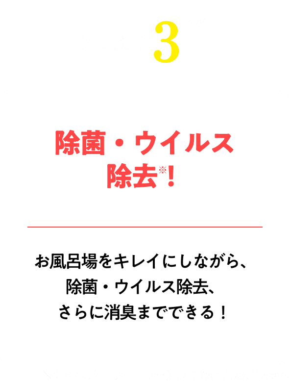 除菌・ウイルス除去！※すべての菌・ウイルスを除去するわけではありませんお風呂場をキレイにしながら、除菌・ウイルス除去、さらに消臭までできる