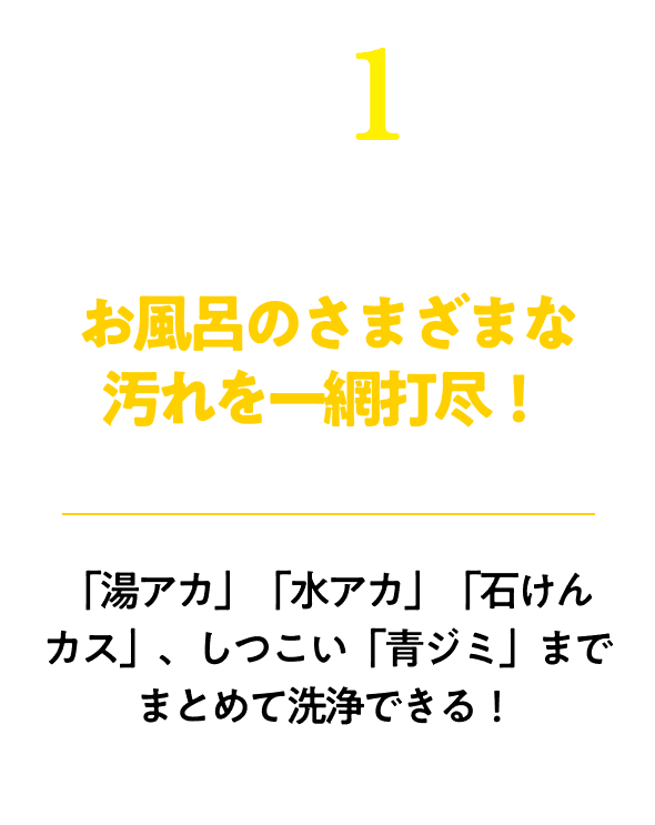 お風呂のさまざまな汚れを一網打尽！「湯アカ」「水アカ」「石けんカス」、しつこい「青ジミ」までまとめて洗浄できる！