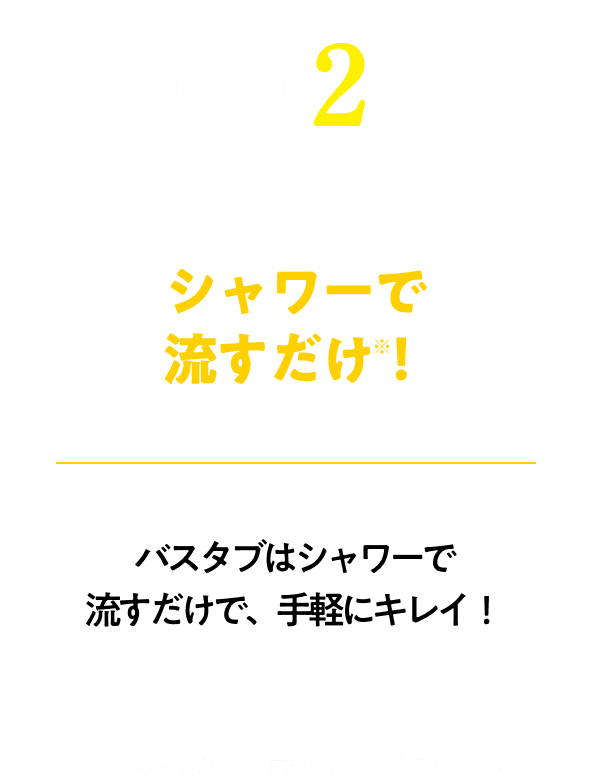 シャワーで流すだけ！※汚れがひどい箇所は、かるくこすってください。！バスタブはシャワーで流すだけで、手軽にキレイ！！