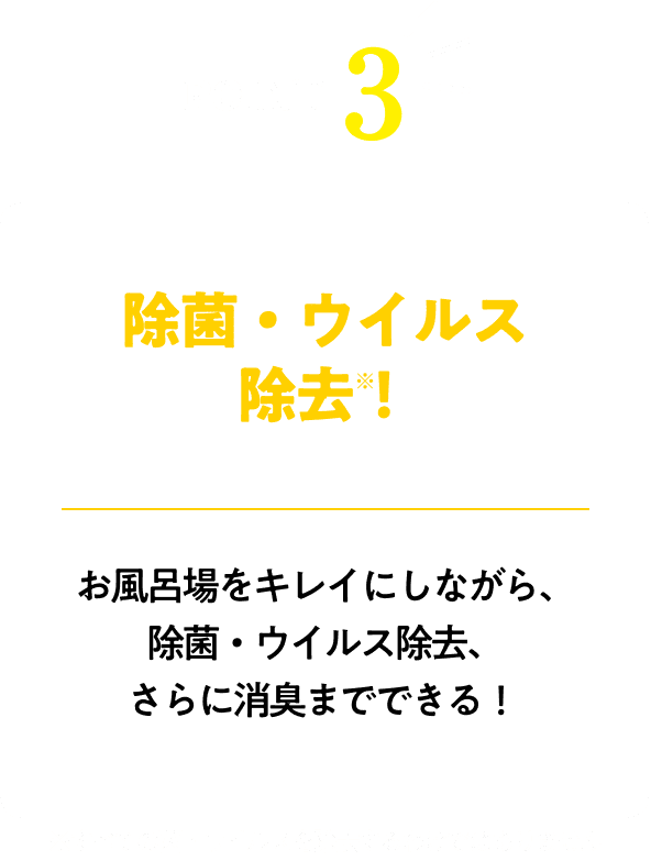 除菌・ウイルス除去！※すべての菌・ウイルスを除去するわけではありませんお風呂場をキレイにしながら、除菌・ウイルス除去、さらに消臭までできる！