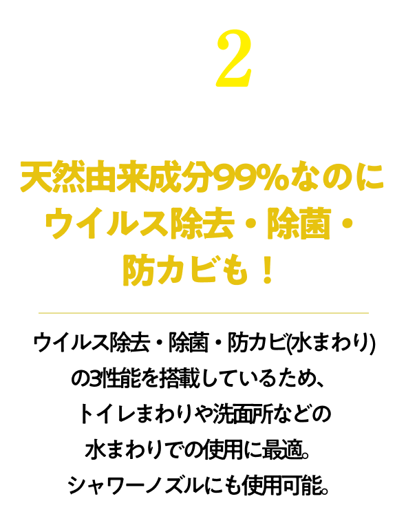 天然由来成分99％なのにウイルス除去・除菌・防カビも！ウイルス除去・除菌・防カビ(水まわり)の3性能を搭載しているため、トイレまわりや洗面所などの水まわりでの使用に最適。シャワーノズルにも使用可能。