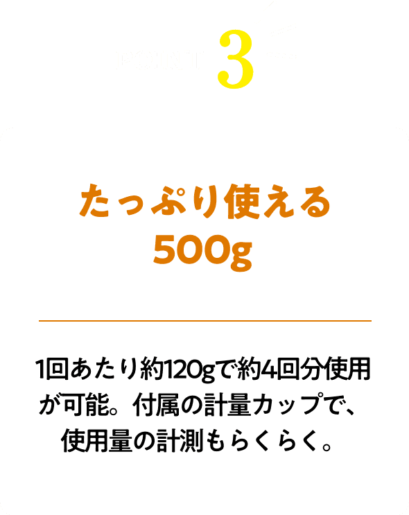 たっぷり使える500g!1回あたり約120gで約4回分使用が可能。付属の計量カップで、使用量の計測もらくらく。