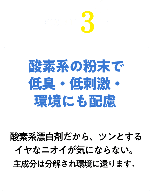 酸素系の粉末で低臭・低刺激・環境にも配慮！酸素系漂白剤だから、ツンとするイヤなニオイが気にならない。主成分は分解され環境に還ります。