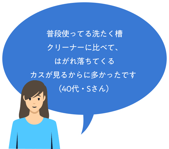 普段使ってる洗たく槽クリーナーに比べて、はがれ落ちてくるカスが見るからに多かったです（40代・Sさん）