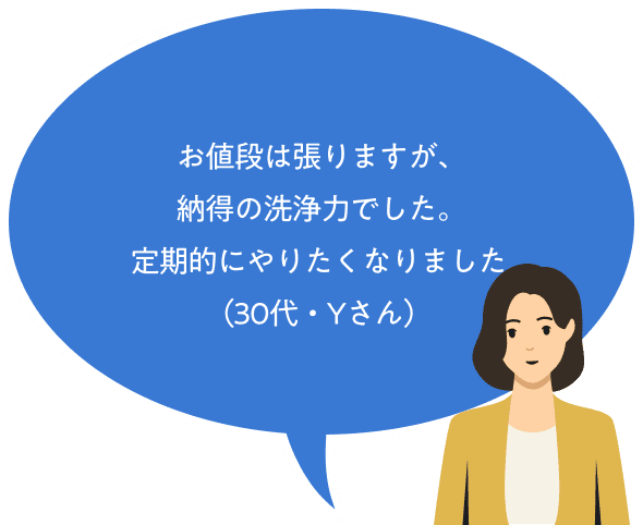 お値段は張りますが、納得の洗浄力でした。定期的にやりたくなりました（30代・Yさん）