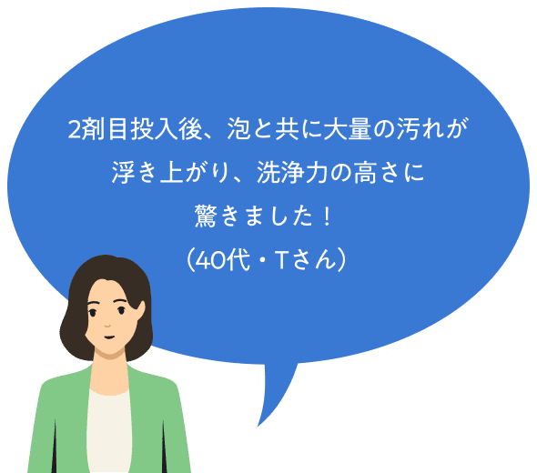 2剤目投入後、泡と共に大量の汚れが浮き上がり、洗浄力の高さに驚きました！（40代・Tさん）