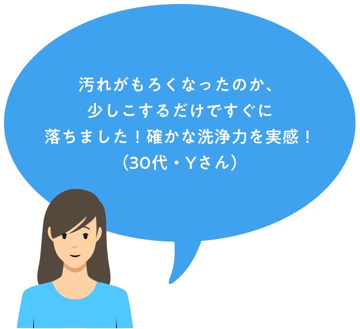 汚れがもろくなったのか、少しこするだけですぐに落ちました！確かな洗浄力を実感！（40代・Yさん）