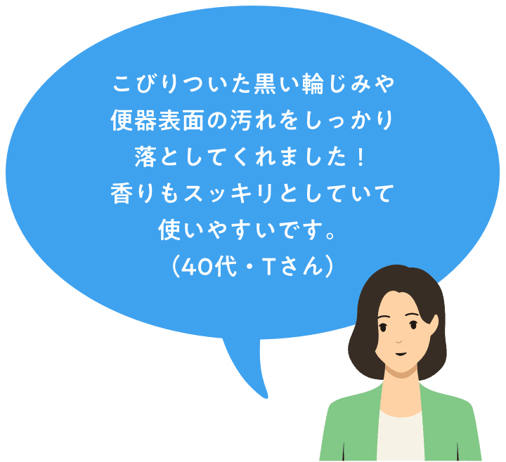 こびりついた黒い輪じみや便器表面の汚れをしっかり落としてくれました！香りもとしていて使いやすいです。（60代・Tさん）