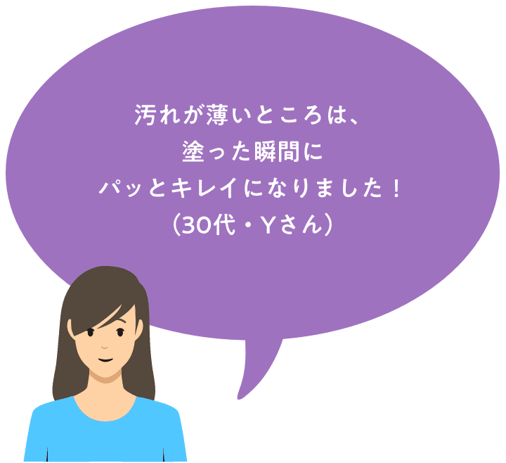 汚れが薄いところは、塗った瞬間にパッとキレイになりました！（30代主婦・Yさん）