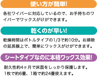 使い方が簡単!各社ワイパーに対応しているので、お手持ちのワイパーでワックスがけができます。乾くのが早い!乾燥時間はボトルタイプの1/3で約10分。お掃除の延長線上で、簡単にワックスがけができます。シートタイプなのに本格ワックス効果!耐久性約4ヶ月で床面をしっかり保護します。1枚で約6畳、1箱で約24畳使えます。