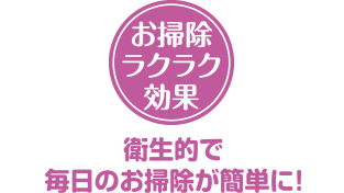 お掃除ラクラク効果　衛生的で毎日のお掃除が簡単に!