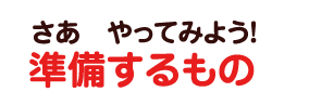 さあ　やってみよう！準備するもの