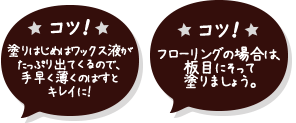 コツ!塗りはじめはワックス液が たっぷり出てくるので、 手早く薄くのばすと キレイに! フローリングの場合は、板目にそって塗りましょう。
