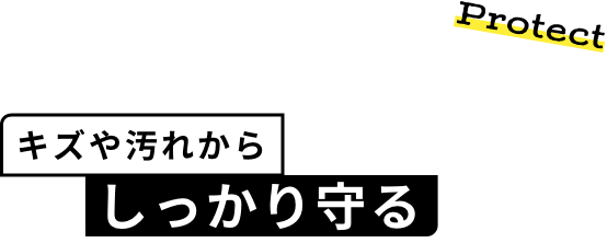 Protect キズや汚れから しっかり守る