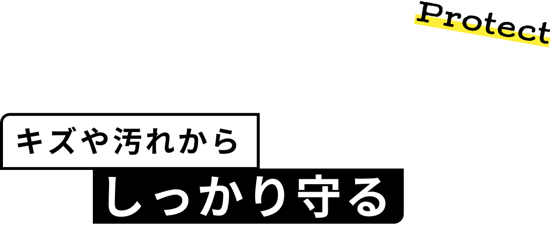 Protect キズや汚れから しっかり守る