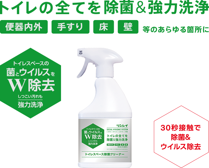 トイレの全てを除菌&強力洗浄 便器内外・手すり・床・壁等のあらゆる箇所に トイレスペースの菌とウイルスをW除去 しつこい汚れも強力洗浄 30秒接触で除菌&ウイルス除去