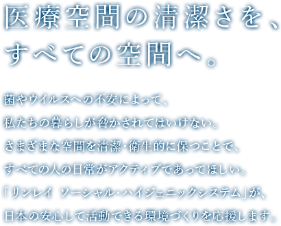 医療空間の清潔さを、すべての空間へ。菌やウイルスへの不安によって、私たちの暮らしが脅かされてはいけない。さまざまな空間を清潔・衛生的に保つことで、すべての人の日常がアクティブであってほしい。「リンレイ ソーシャル・ハイジェニックシステム」が、日本の安心して活動できる環境づくりを応援します。