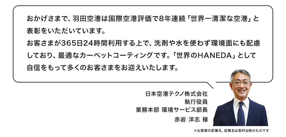 おかげさまで、羽田空港は国際空港評価で8年連続「世界一清潔な空港」と表彰をいただいています。お客さまが365日24時間利用する上で、洗剤や水を使わず環境面にも配慮しており、最適なカーペットコーティングです。「世界のHANEDA」として自信をもって多くのお客さまをお迎えいたします。