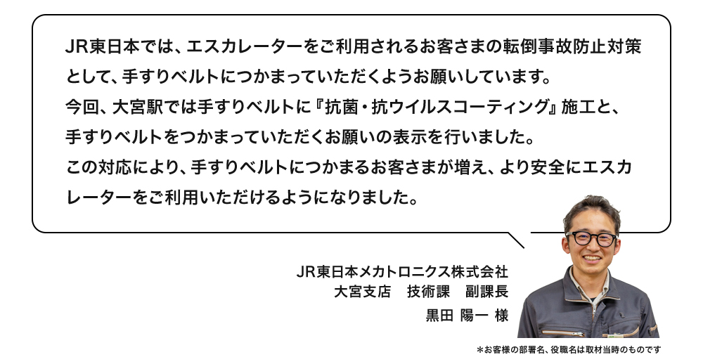 JR東日本では、エスカレーターをご利用されるお客さまの転倒事故防止対策として、手すりベルトにつかまっていただくようお願いしています。今回、大宮駅では手すりベルトに『抗菌・抗ウイルスコーティング』施工と、手すりベルトをつかまっていただくお願いの表示を行いました。この対応により、手すりベルトにつかまるお客さまが増え、より安全にエスカレーターをご利用いただけるようになりました。