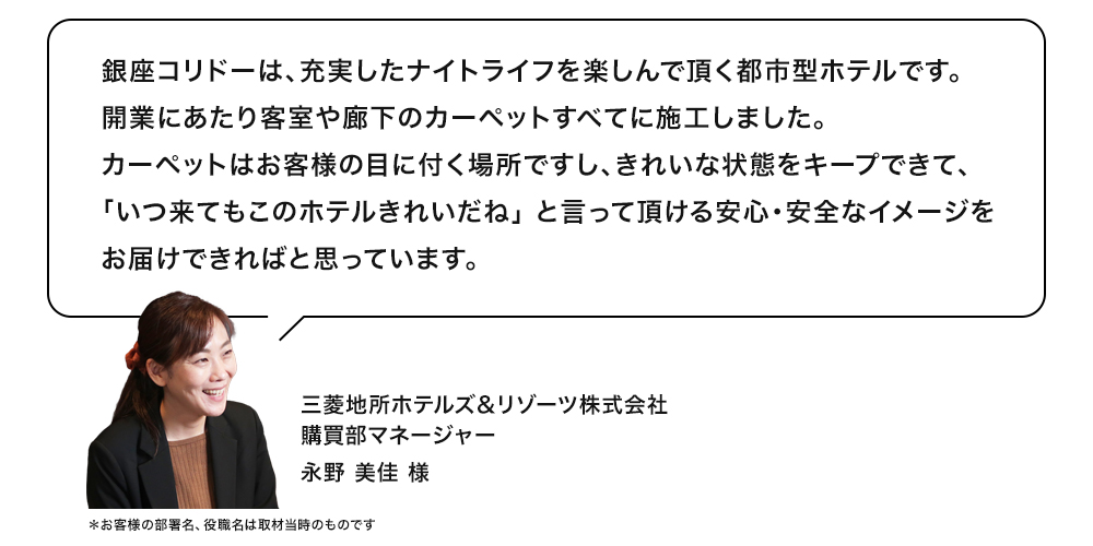 銀座コリドーは、充実したナイトライフを楽しんで頂く都市型ホテルです。開業にあたり客室や廊下のカーペットすべてに施工しました。カーペットはお客様の目に付く場所ですし、きれいな状態をキープできて、 「いつ来てもこのホテルきれいだね」 と言って頂ける安心・安全なイメージをお届けできればと思っています。