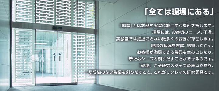 「全ては現場にある」「現場」とは製品を実際に施工する場所を指します。現場には、お客様のニーズ、不満、実験室では把握できない数多くの要因が存在します。現場の状況を確認、把握してこそ、お客様が満足できる製品を生み出したり、
新たなシーズを創りだすことができるのです。「現場」こそ研究スタッフの原点であり、一切妥協のない製品を創りだすこと、これがリンレイの研究開発です。